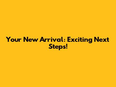 Your New Arrival: Exciting Next Steps!