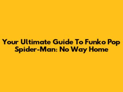 Your Ultimate Guide To Funko Pop Spider-Man: No Way Home