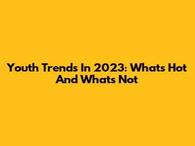 Youth Trends In 2023: What's Hot And What's Not
