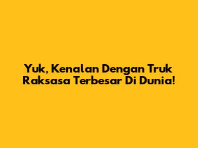 Yuk, Kenalan Dengan Truk Raksasa Terbesar Di Dunia!