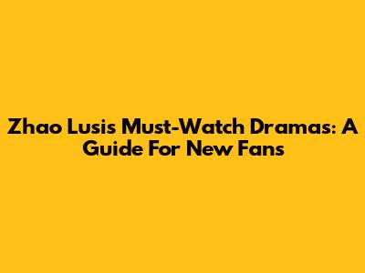 Zhao Lusi's Must-Watch Dramas: A Guide For New Fans