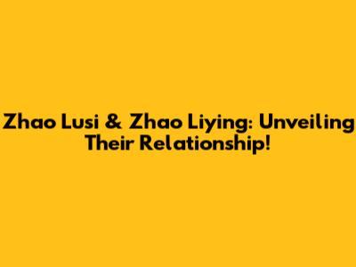 Zhao Lusi & Zhao Liying: Unveiling Their Relationship!