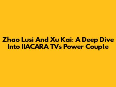 Zhao Lusi And Xu Kai: A Deep Dive Into IIACARA TV's Power Couple