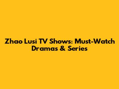 Zhao Lusi TV Shows: Must-Watch Dramas & Series