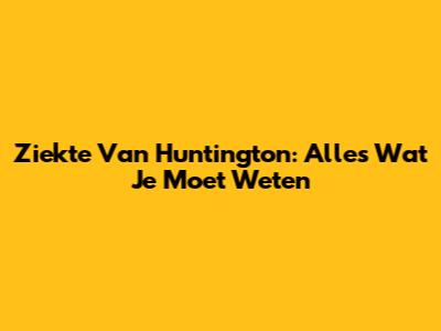 Ziekte Van Huntington: Alles Wat Je Moet Weten